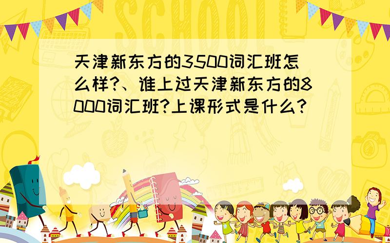 天津新东方的3500词汇班怎么样?、谁上过天津新东方的8000词汇班?上课形式是什么?