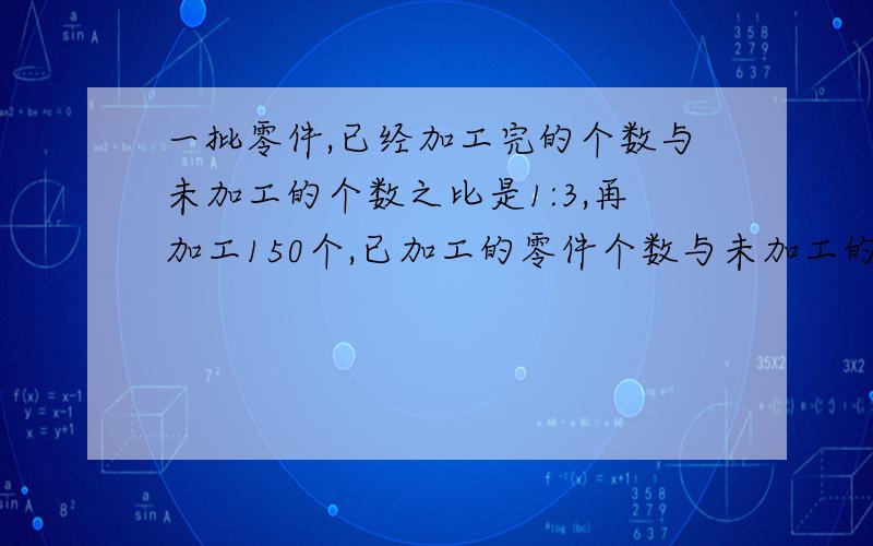 一批零件,已经加工完的个数与未加工的个数之比是1:3,再加工150个,已加工的零件个数与未加工的零件个数之比是2:3,则这批零件一共多少个?希望给详细答题讲解和过程,