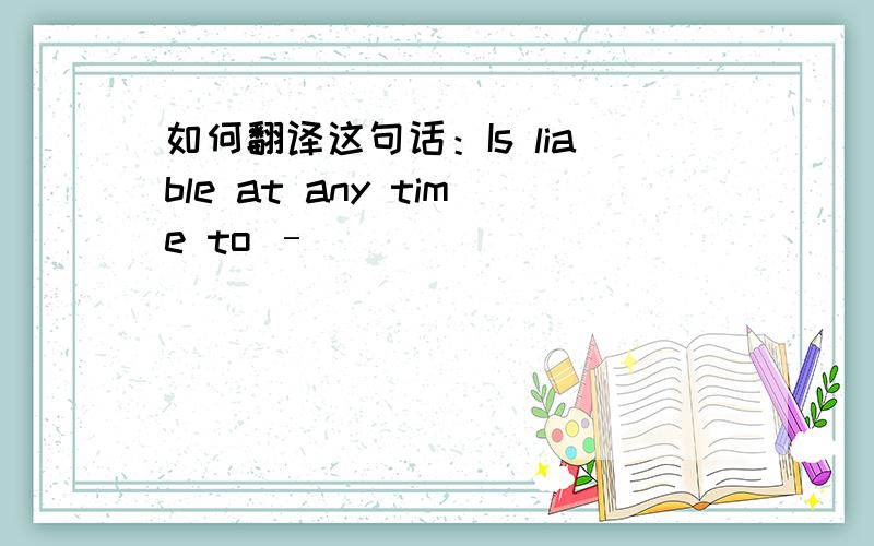 如何翻译这句话：Is liable at any time to –