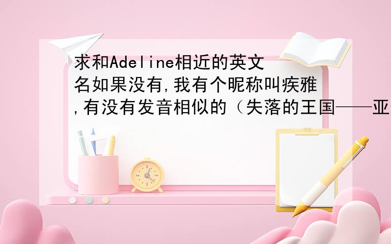 求和Adeline相近的英文名如果没有,我有个昵称叫疾雅,有没有发音相似的（失落的王国——亚特兰蒂斯中的女主角的昵称发音就很像,只是不记得怎么拼了）应该是《失落的帝国》中的姬塔公主