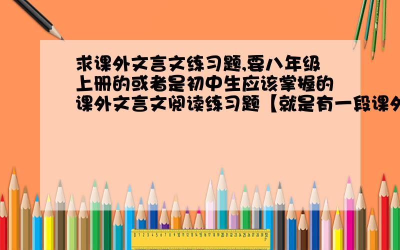 求课外文言文练习题,要八年级上册的或者是初中生应该掌握的课外文言文阅读练习题【就是有一段课外文言文,然后下面是针对这个文言文得题】,要求题不要那么难,越多越好,要有题对应的