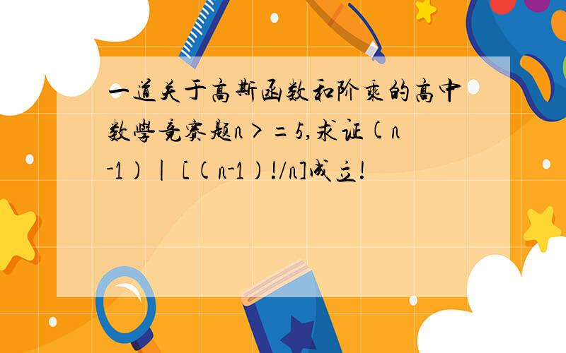 一道关于高斯函数和阶乘的高中数学竞赛题n>=5,求证(n-1)| [(n-1)!/n]成立!