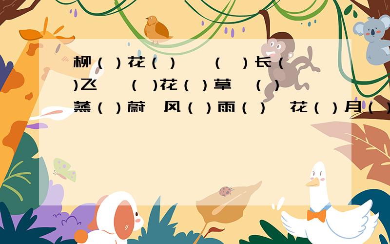 柳（）花（） ,（ ）长（ )飞 ,（ )花（）草,（）蒸（）蔚,风（）雨（）,花（）月（）,千（）万（）悠然（）（）,繁衍（）（）,酣（）（)漓!