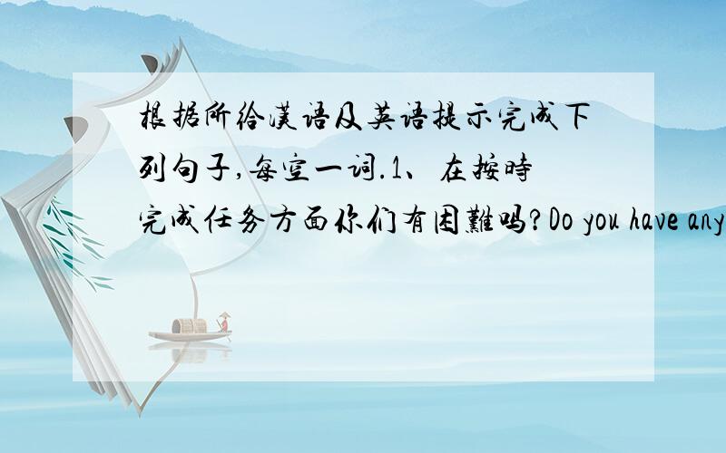 根据所给汉语及英语提示完成下列句子,每空一词.1、在按时完成任务方面你们有困难吗?Do you have any ______ _______ ________ the task on time?2、当我身处困境时,他主动提出帮助我.He ____ ________ ______me w