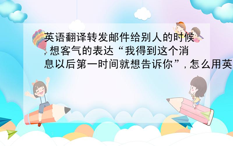 英语翻译转发邮件给别人的时候,想客气的表达“我得到这个消息以后第一时间就想告诉你”,怎么用英语说呢?