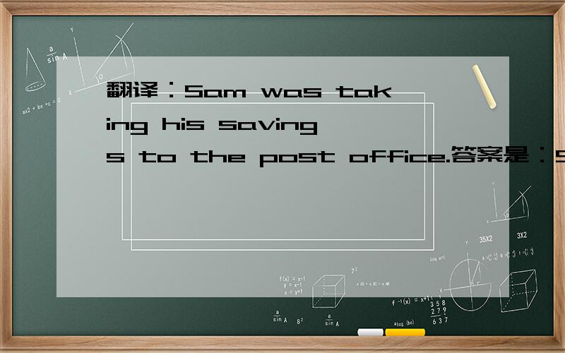 翻译：Sam was taking his savings to the post office.答案是：Sam把存款送到邮局.我怎么觉得翻译为：Sam去邮局取款,也对啊?为什么不对呢?