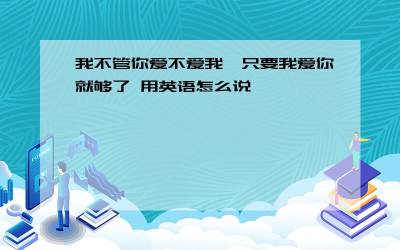 我不管你爱不爱我,只要我爱你就够了 用英语怎么说