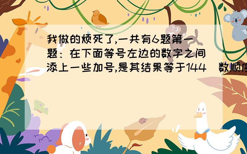 我做的烦死了,一共有6题第一题：在下面等号左边的数字之间添上一些加号,是其结果等于144（数顺序不变）1 2 3 4 5 6 7 8 9=144第二题：把一些乘号和加号填在下面算式中,使左右两边相等（数顺