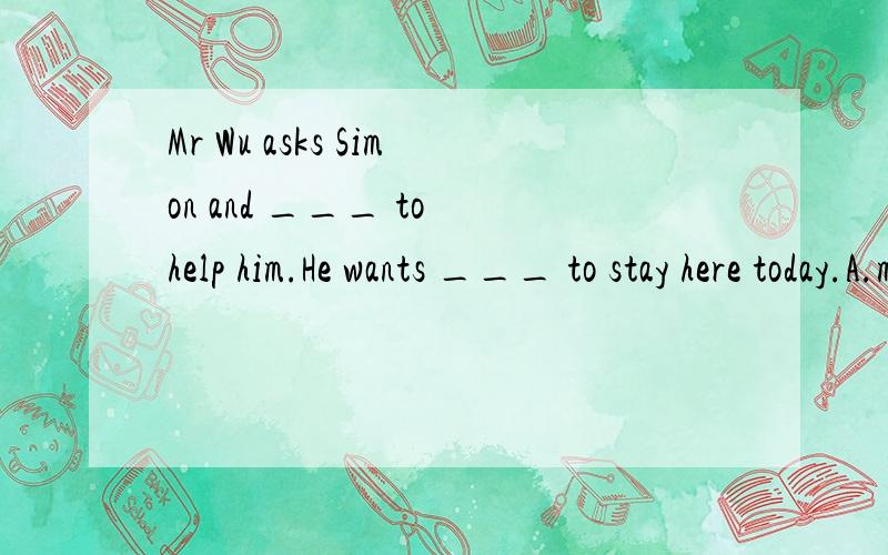 Mr Wu asks Simon and ___ to help him.He wants ___ to stay here today.A.me; us B.I; we C.me; we D.I; us