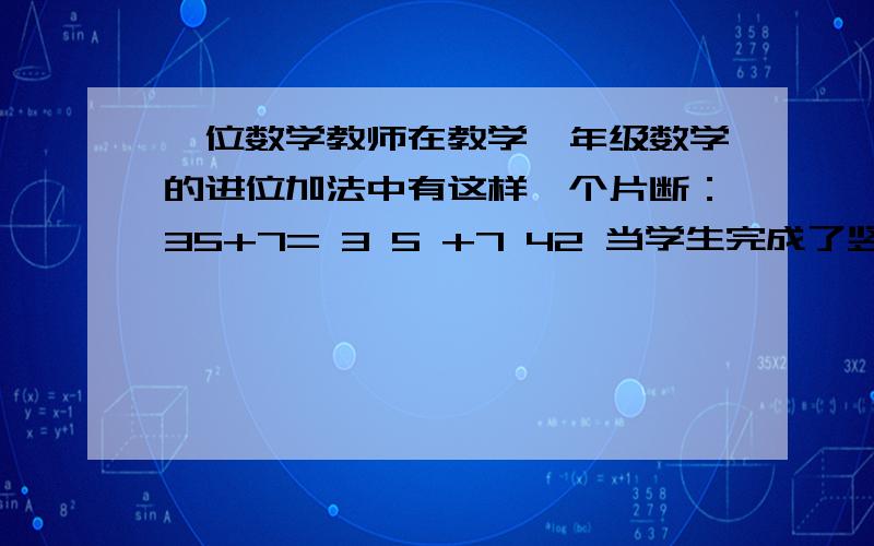 一位数学教师在教学一年级数学的进位加法中有这样一个片断：35+7= 3 5 +7 42 当学生完成了竖式计算,教师针一位数学教师在教学一年级数学的进位加法中有这样一个片断：35+7=3 5+7 42当学生完