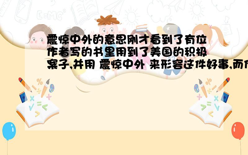 震惊中外的意思刚才看到了有位作者写的书里用到了美国的积极案子,并用 震惊中外 来形容这件好事,而作者基本可以判定站在当时代的美国的角度来写的或者可以说成压根没有明确角度（讲