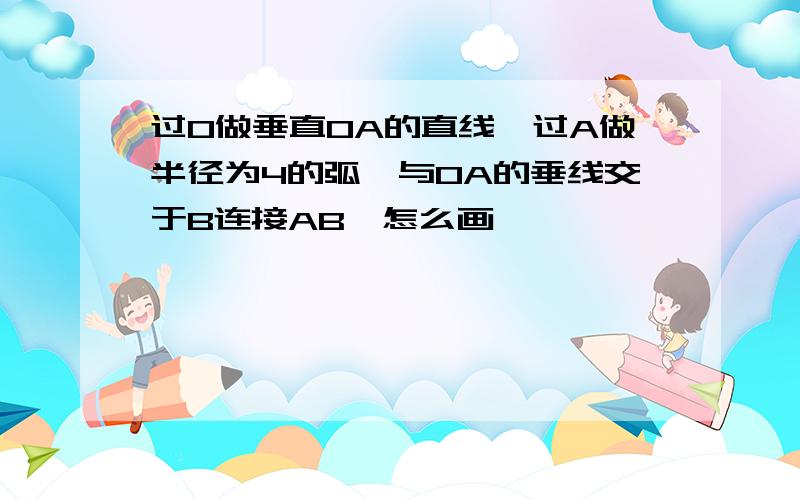 过O做垂直OA的直线,过A做半径为4的弧,与OA的垂线交于B连接AB,怎么画