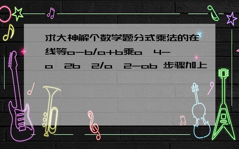 求大神解个数学题分式乘法的在线等a-b/a+b乘a^4-a^2b^2/a^2-ab 步骤加上