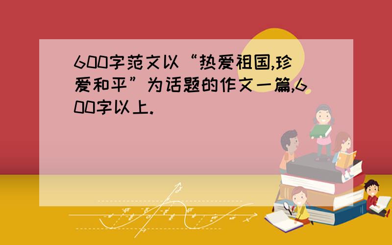 600字范文以“热爱祖国,珍爱和平”为话题的作文一篇,600字以上.