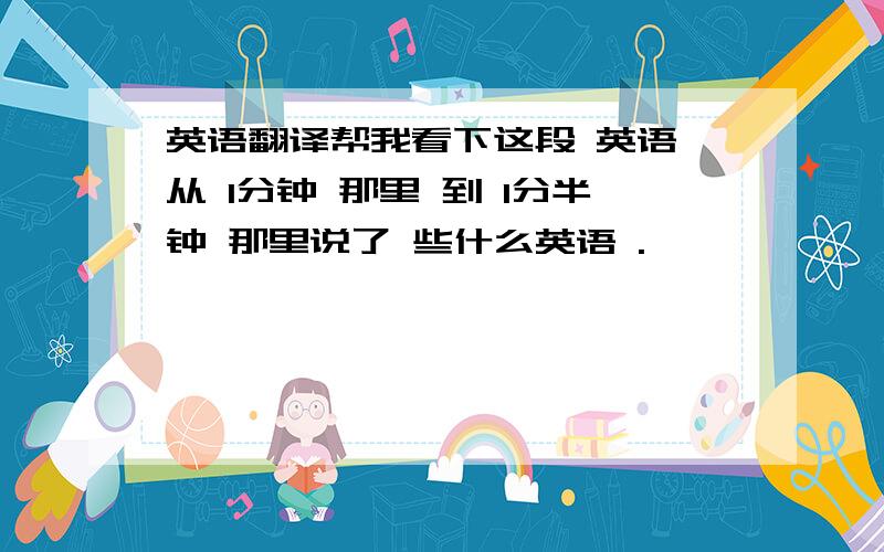 英语翻译帮我看下这段 英语 从 1分钟 那里 到 1分半钟 那里说了 些什么英语 .