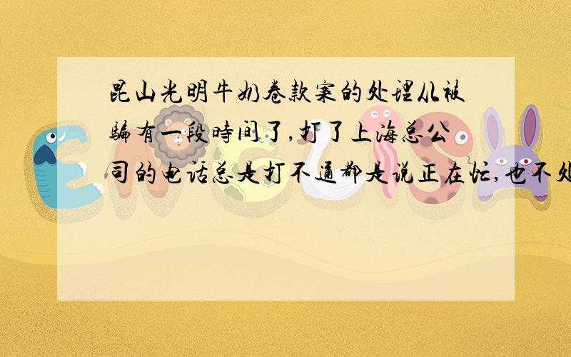 昆山光明牛奶卷款案的处理从被骗有一段时间了,打了上海总公司的电话总是打不通都是说正在忙,也不处理也没有交代.这光明牛奶是不是太垃圾了.有谁知道现在应该怎么办