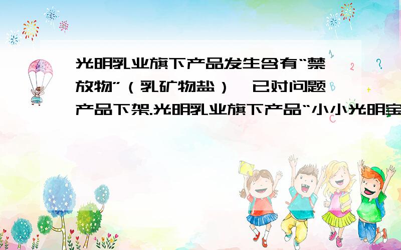 光明乳业旗下产品发生含有“禁放物”（乳矿物盐）,已对问题产品下架.光明乳业旗下产品“小小光明宝宝奶酪(宝宝杯)”因发生含有“禁放物”（乳矿物盐）,问题产品被下架.而今也发现买