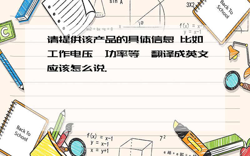 请提供该产品的具体信息 比如工作电压,功率等,翻译成英文应该怎么说.