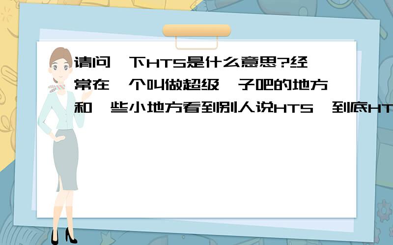 请问一下HTS是什么意思?经常在一个叫做超级粽子吧的地方和一些小地方看到别人说HTS,到底HTS是什么意思?有没有高人可以解释一下.