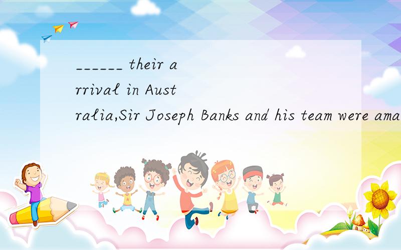______ their arrival in Australia,Sir Joseph Banks and his team were amazed the exotic plants and______ their arrival in Australia,Sir Joseph Banks and his team were amazed the exotic plants and set out to record and collect them instantly． A．On