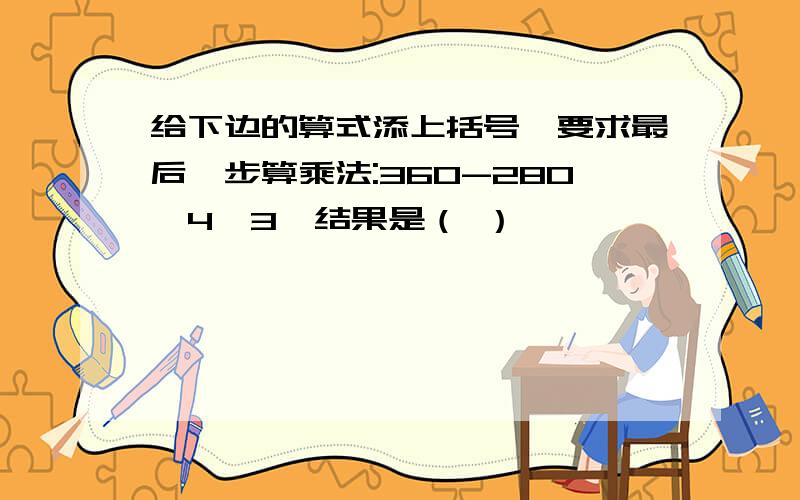 给下边的算式添上括号,要求最后一步算乘法:360-280÷4×3,结果是（ ）