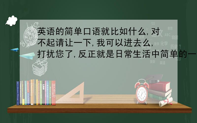 英语的简单口语就比如什么,对不起请让一下,我可以进去么,打扰您了,反正就是日常生活中简单的一些单词,词组之类的,越多越好,请标明翻译,如果好的话我会追加分的