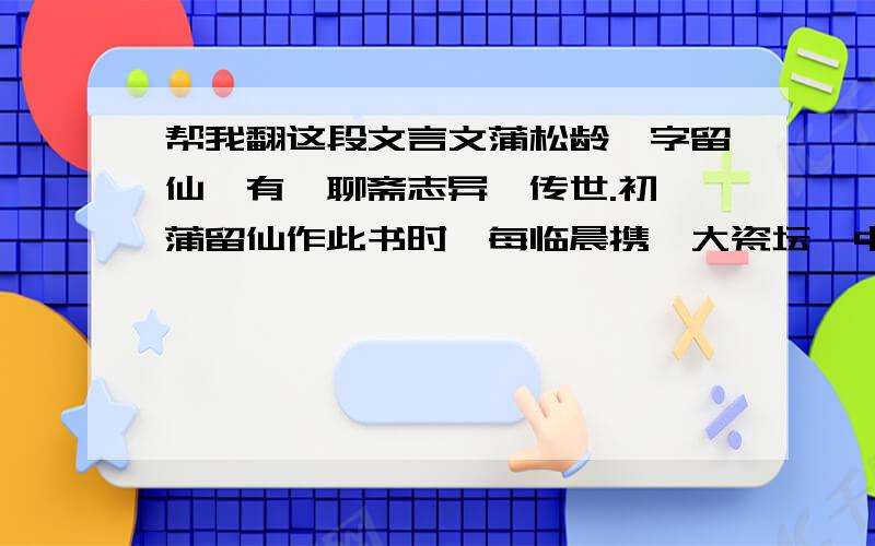 帮我翻这段文言文蒲松龄,字留仙,有《聊斋志异》传世.初,蒲留仙作此书时,每临晨携一大瓷坛,中贮苦茗,具淡巴孤一包,置行人大道旁,下陈芦席,坐于上,烟茗皆置身畔.见行道者过,必强执与语,