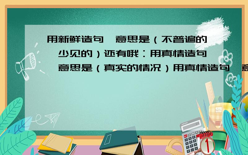 用新鲜造句,意思是（不普遍的,少见的）还有哦：用真情造句,意思是（真实的情况）用真情造句,意思是（真诚的心情或感情）