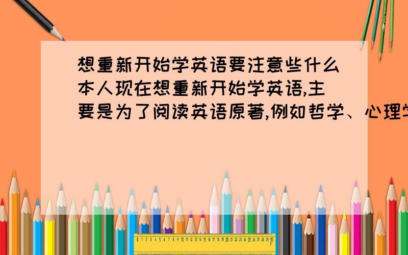 想重新开始学英语要注意些什么本人现在想重新开始学英语,主要是为了阅读英语原著,例如哲学、心理学等人文类的书籍,还可以关注西方现代的网络和平面媒体,如纽约时报、泰晤士报、时代