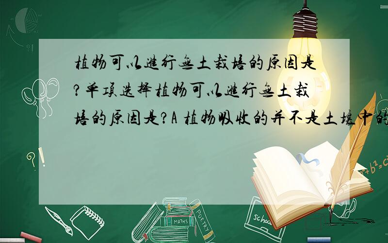 植物可以进行无土栽培的原因是?单项选择植物可以进行无土栽培的原因是?A 植物吸收的并不是土壤中的无机盐B 植物的根吸收的只是水和无机盐C 土壤对植物生长并没有作用D 根只吸收水和含