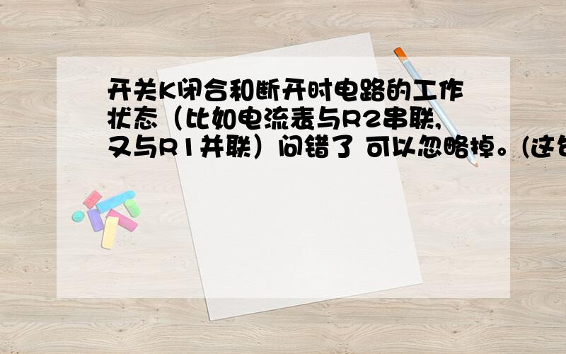 开关K闭合和断开时电路的工作状态（比如电流表与R2串联,又与R1并联）问错了 可以忽略掉。(这句话当它不存在）