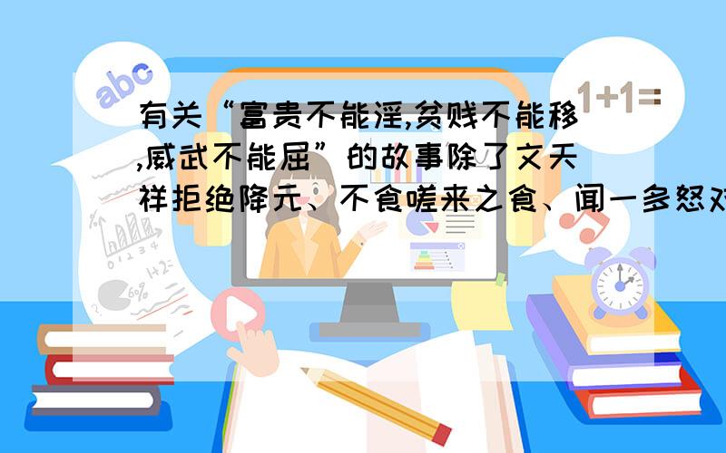 有关“富贵不能淫,贫贱不能移,威武不能屈”的故事除了文天祥拒绝降元、不食嗟来之食、闻一多怒对国民党手枪的故事.