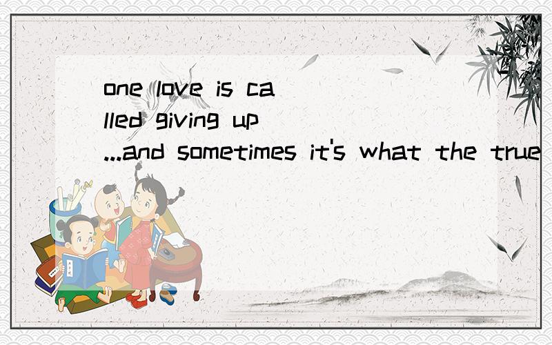 one love is called giving up...and sometimes it's what the true love is