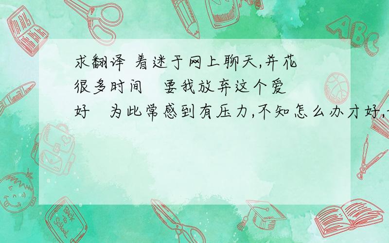 求翻译 着迷于网上聊天,并花很多时间   要我放弃这个爱好   为此常感到有压力,不知怎么办才好,请给...求翻译 着迷于网上聊天,并花很多时间   要我放弃这个爱好   为此常感到有压力,不知怎