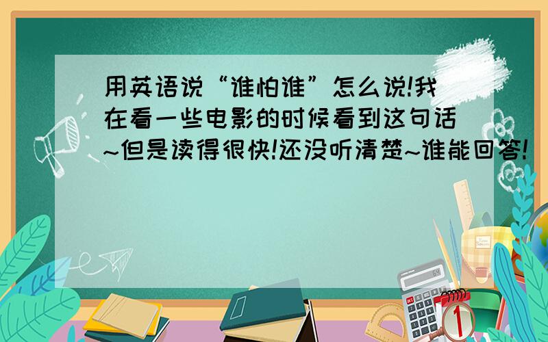 用英语说“谁怕谁”怎么说!我在看一些电影的时候看到这句话~但是读得很快!还没听清楚~谁能回答!