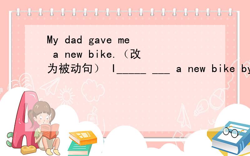 My dad gave me a new bike.（改为被动句） I_____ ___ a new bike by my dad.