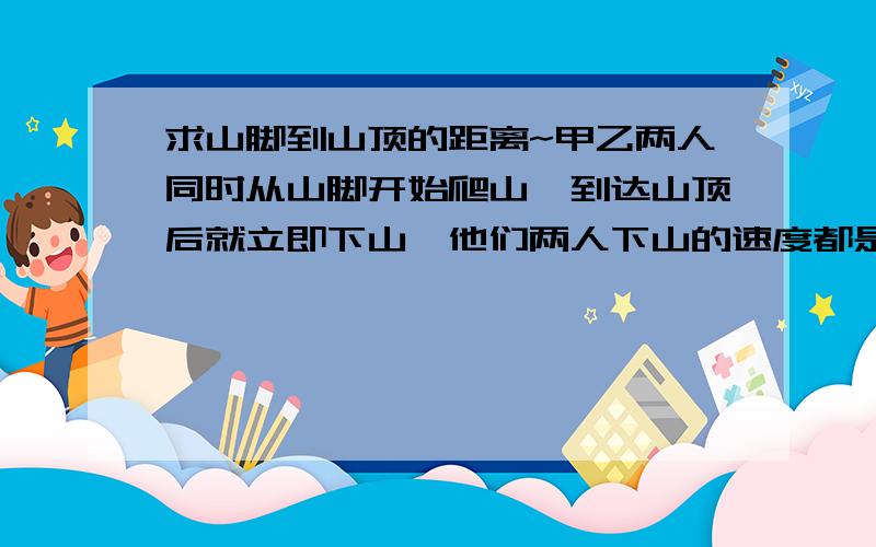 求山脚到山顶的距离~甲乙两人同时从山脚开始爬山,到达山顶后就立即下山,他们两人下山的速度都是各自上山速度的两倍,甲到山顶时,乙距山顶还有20KM,甲回到山脚时,乙刚好下到半山腰.求从