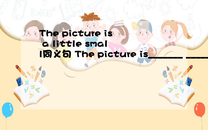 The picture is a little small同义句 The picture is_______ ________small a bit可不可以呢