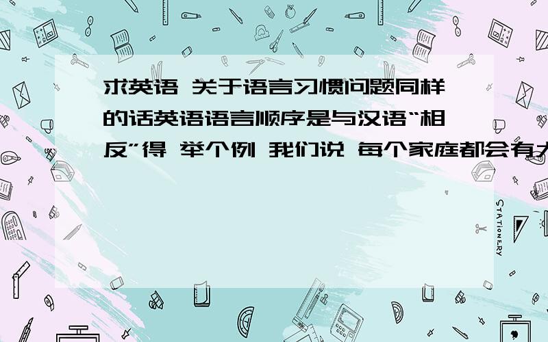 求英语 关于语言习惯问题同样的话英语语言顺序是与汉语“相反”得 举个例 我们说 每个家庭都会有大事发生 英语习惯表达为There are important events in the history of every family.但是也可以表达为E