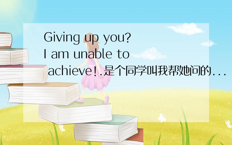 Giving up you?I am unable to achieve!.是个同学叫我帮她问的...