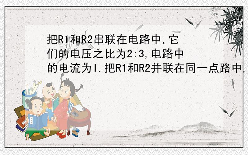 把R1和R2串联在电路中,它们的电压之比为2:3,电路中的电流为I.把R1和R2并联在同一点路中,干路中的电流为I′  则　I:I′为（）A．6:1　　B．6:5C．6:25　　D．25:6急需　要有解答过程　谢谢各位