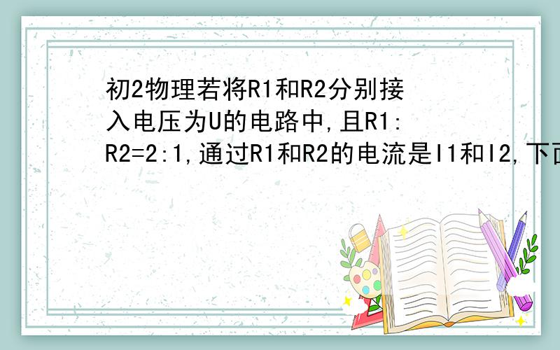 初2物理若将R1和R2分别接入电压为U的电路中,且R1:R2=2:1,通过R1和R2的电流是I1和I2,下面说法正确的是（ • ）A． B． C． D．