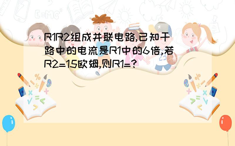 R1R2组成并联电路,已知干路中的电流是R1中的6倍,若R2=15欧姆,则R1=?