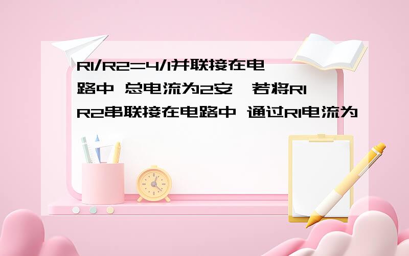 R1/R2=4/1并联接在电路中 总电流为2安,若将R1R2串联接在电路中 通过R1电流为