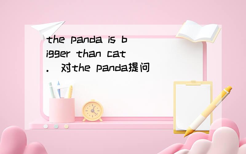 the panda is bigger than cat.（对the panda提问）