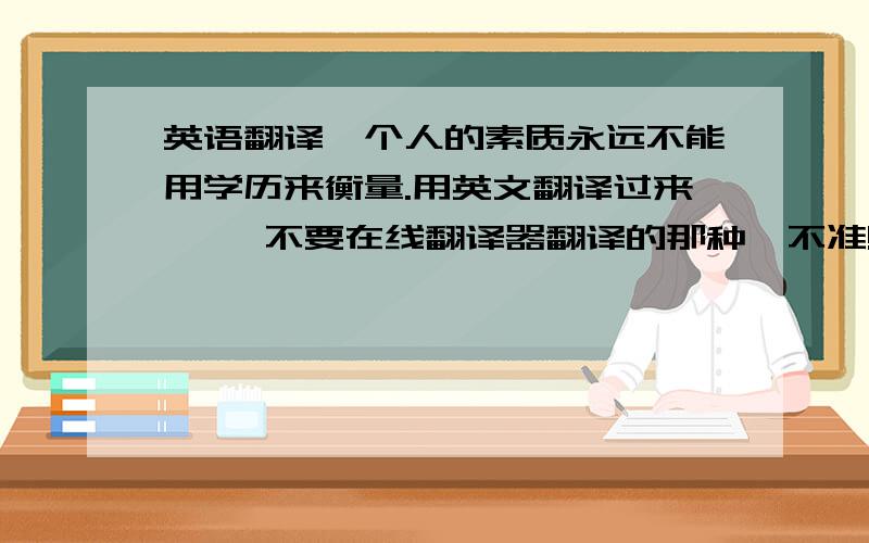 英语翻译一个人的素质永远不能用学历来衡量.用英文翻译过来…… 不要在线翻译器翻译的那种,不准!谁英语好帮我翻译一下……谢谢……我用哪个好呢？说点中文啊……