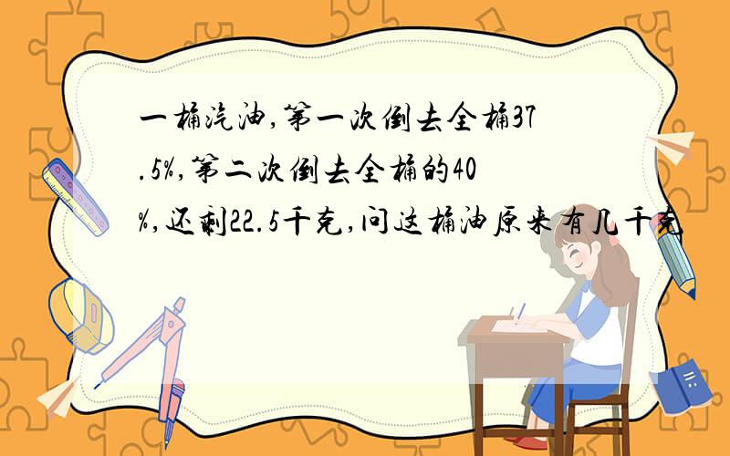 一桶汽油,第一次倒去全桶37.5%,第二次倒去全桶的40%,还剩22.5千克,问这桶油原来有几千克