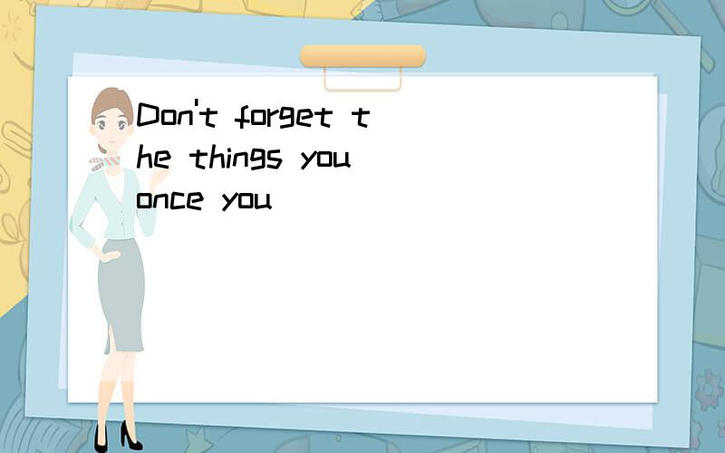 Don't forget the things you once you