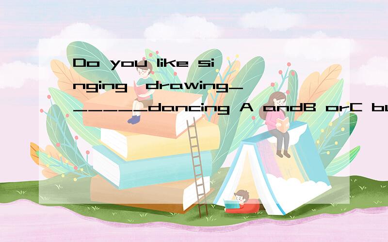 Do you like singing,drawing______dancing A andB orC butD /能不能这样理解：你喜欢唱歌，画画和跳舞吗？