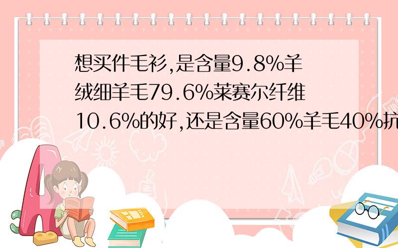 想买件毛衫,是含量9.8%羊绒细羊毛79.6%莱赛尔纤维10.6%的好,还是含量60%羊毛40%抗起球纤维的好.请问一下这两种毛衫那种质量好点,那种起球会少点或者不起球.这样的薄中款毛衫在什么价位?